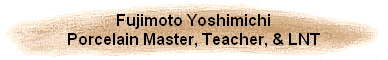 Fujimoto Yoshimichi
Porcelain Master, Teacher, & LNT