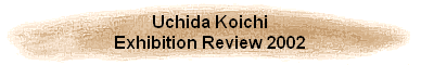 Uchida Koichi
Exhibition Review 2002
